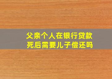 父亲个人在银行贷款 死后需要儿子偿还吗